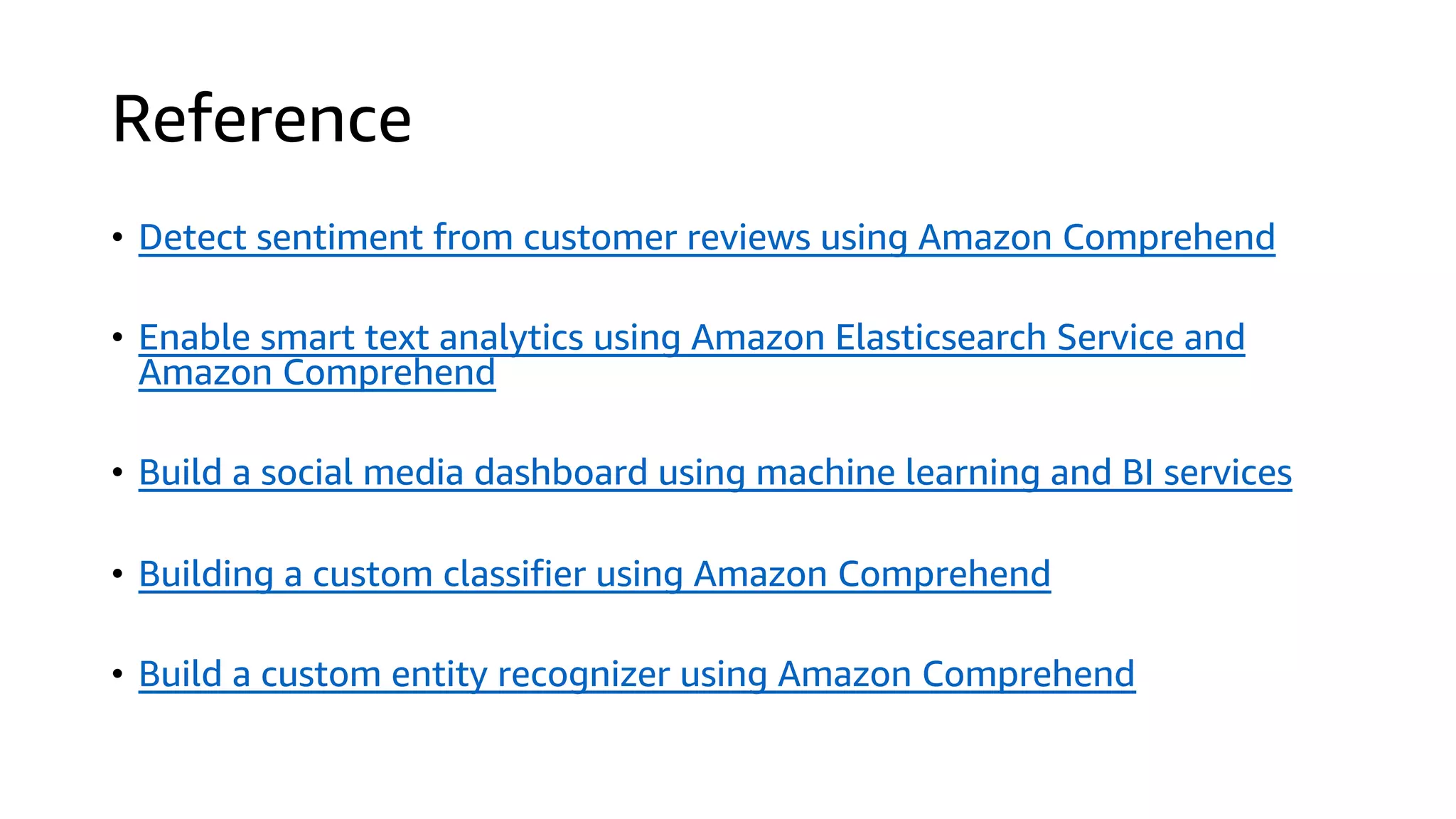 Reference
• Detect sentiment from customer reviews using Amazon Comprehend
• Enable smart text analytics using Amazon Elasticsearch Service and
Amazon Comprehend
• Build a social media dashboard using machine learning and BI services
• Building a custom classifier using Amazon Comprehend
• Build a custom entity recognizer using Amazon Comprehend
 