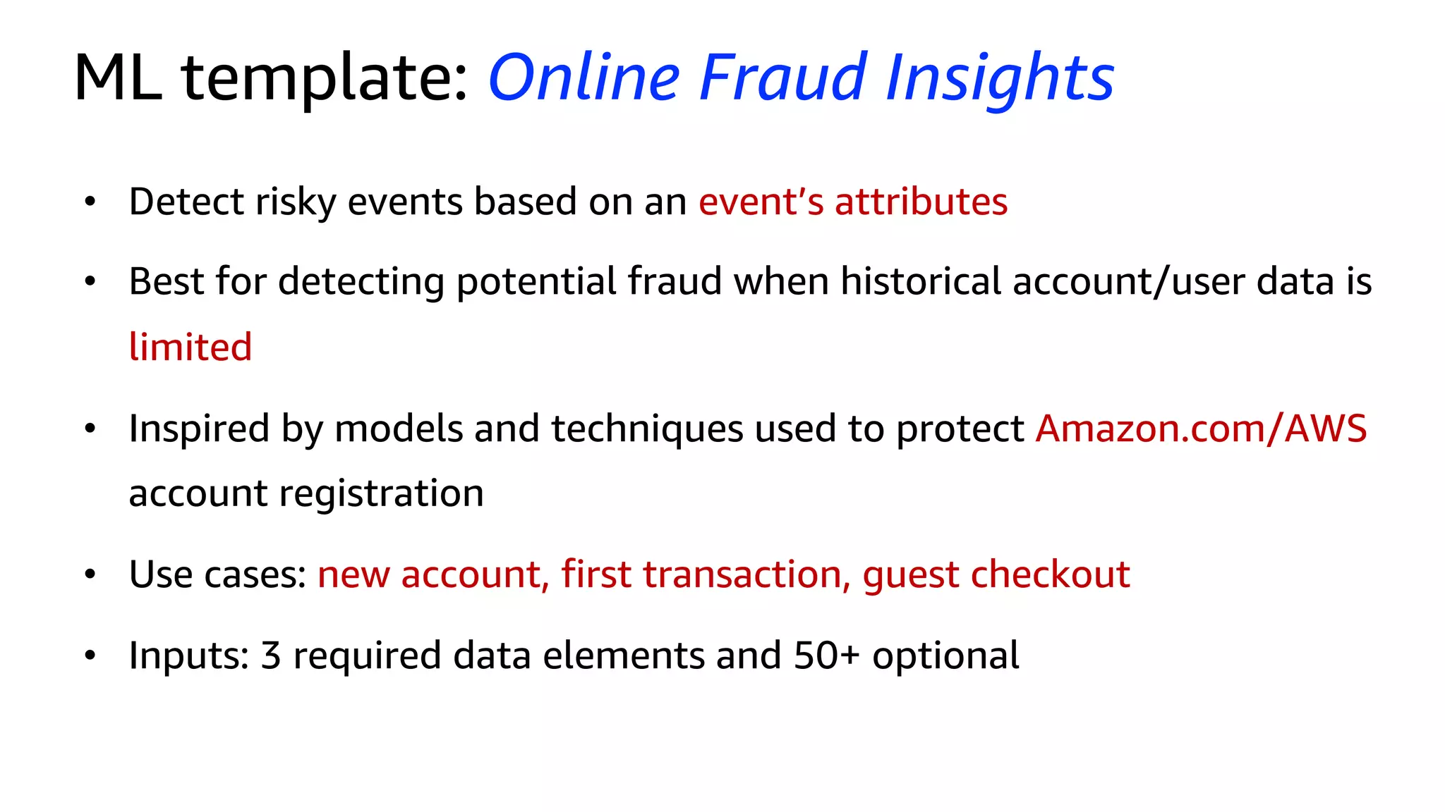 ML template: Online Fraud Insights
• Detect risky events based on an event’s attributes
• Best for detecting potential fraud when historical account/user data is
limited
• Inspired by models and techniques used to protect Amazon.com/AWS
account registration
• Use cases: new account, first transaction, guest checkout
• Inputs: 3 required data elements and 50+ optional
 