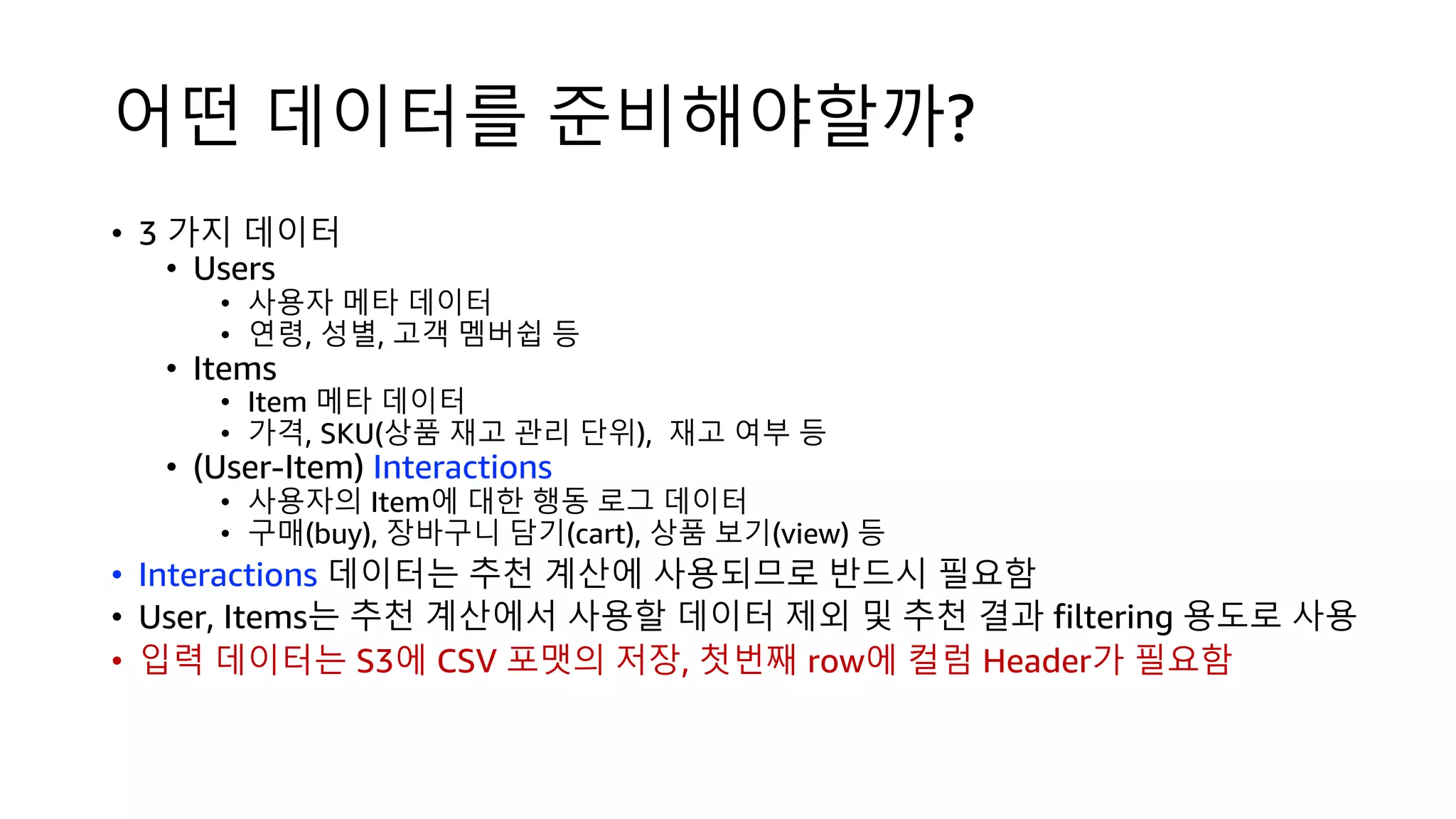 어떤 데이터를 준비해야할까?
• 3 가지 데이터
• Users
• 사용자 메타 데이터
• 연령, 성별, 고객 멤버쉽 등
• Items
• Item 메타 데이터
• 가격, SKU(상품 재고 관리 단위), 재고 여부 등
• (User-Item) Interactions
• 사용자의 Item에 대한 행동 로그 데이터
• 구매(buy), 장바구니 담기(cart), 상품 보기(view) 등
• Interactions 데이터는 추천 계산에 사용되므로 반드시 필요함
• User, Items는 추천 계산에서 사용할 데이터 제외 및 추천 결과 filtering 용도로 사용
• 입력 데이터는 S3에 CSV 포맷의 저장, 첫번째 row에 컬럼 Header가 필요함
 