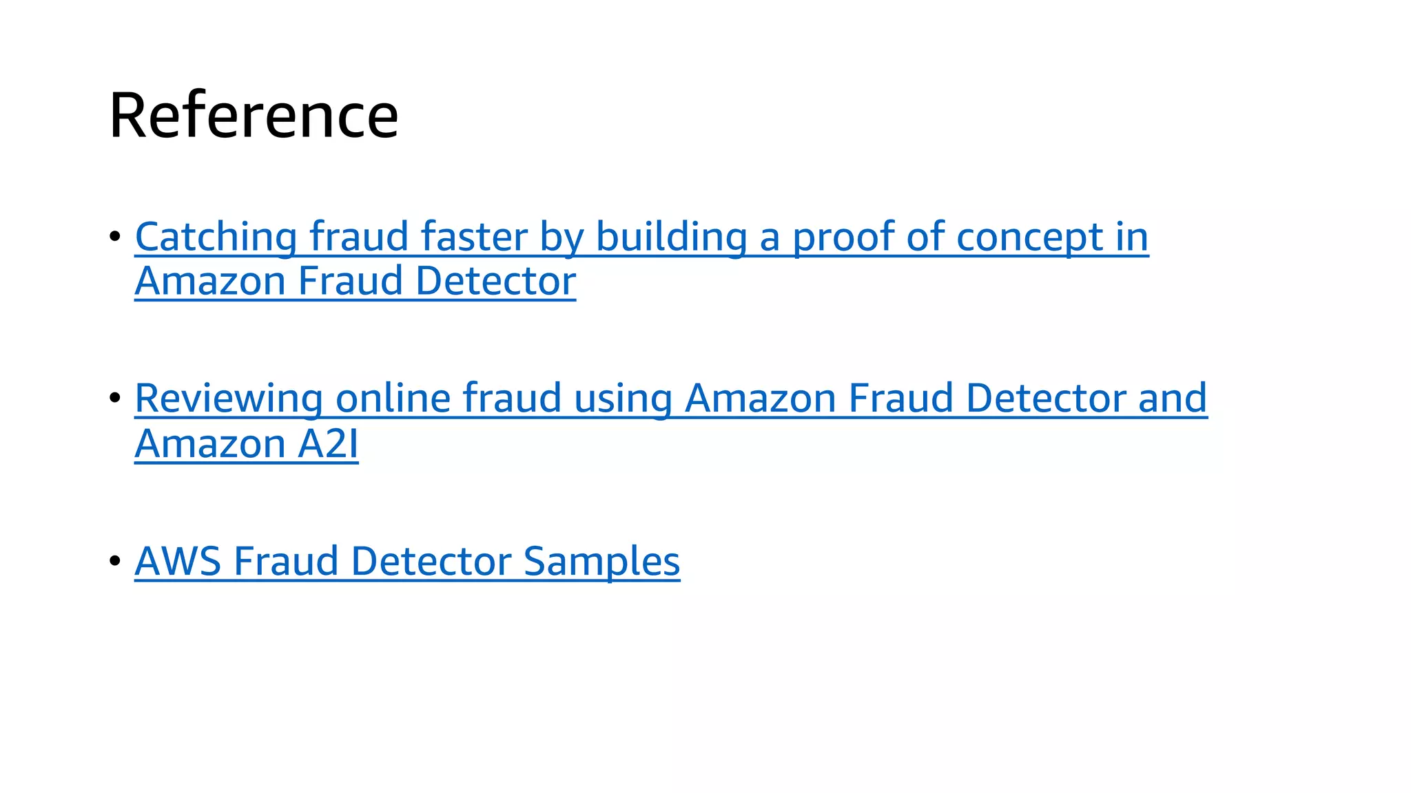 Reference
• Catching fraud faster by building a proof of concept in
Amazon Fraud Detector
• Reviewing online fraud using Amazon Fraud Detector and
Amazon A2I
• AWS Fraud Detector Samples
 