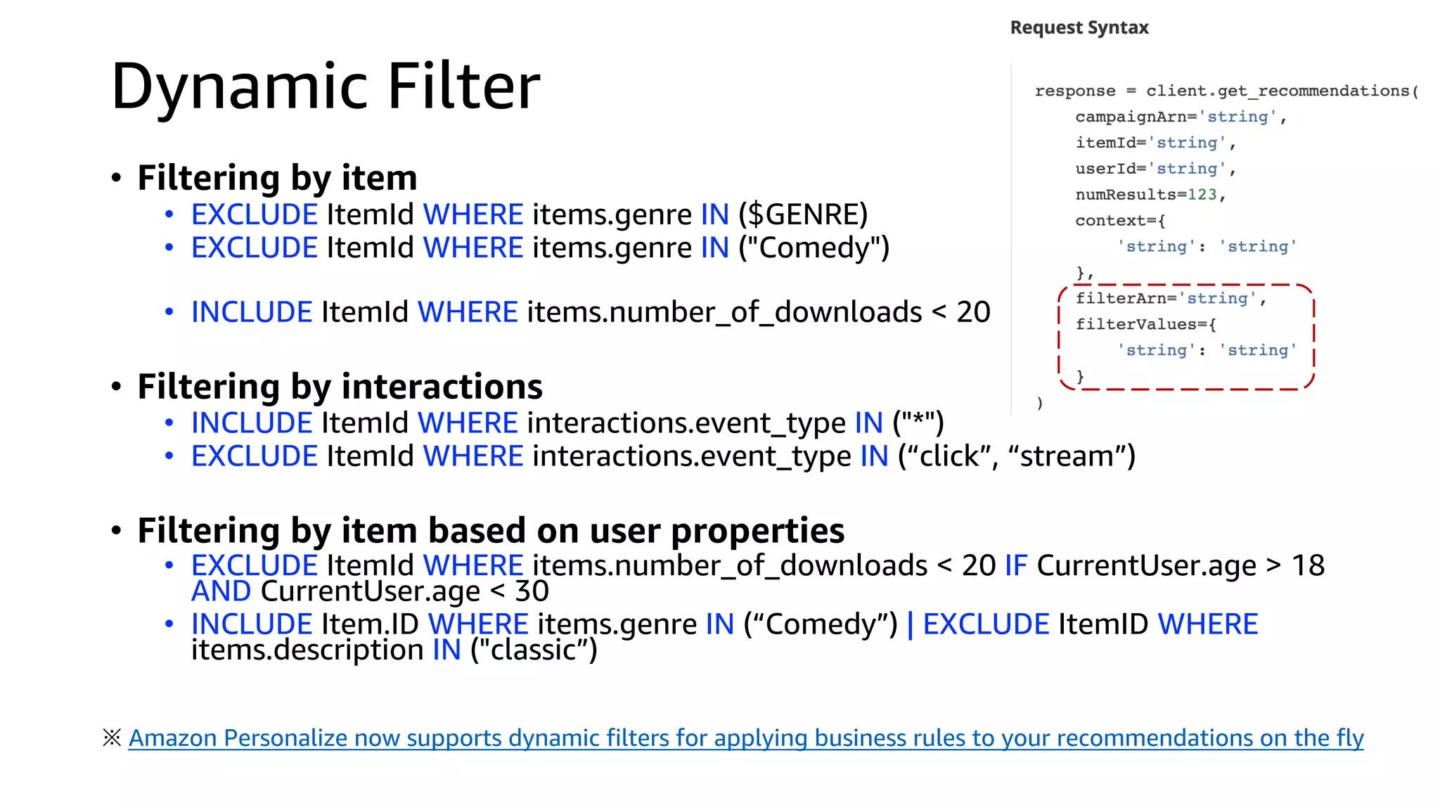 Dynamic Filter
• Filtering by item
• EXCLUDE ItemId WHERE items.genre IN ($GENRE)
• EXCLUDE ItemId WHERE items.genre IN ("Comedy")
• INCLUDE ItemId WHERE items.number_of_downloads < 20
• Filtering by interactions
• INCLUDE ItemId WHERE interactions.event_type IN ("*")
• EXCLUDE ItemId WHERE interactions.event_type IN (“click”, “stream”)
• Filtering by item based on user properties
• EXCLUDE ItemId WHERE items.number_of_downloads < 20 IF CurrentUser.age > 18
AND CurrentUser.age < 30
• INCLUDE Item.ID WHERE items.genre IN (“Comedy”) | EXCLUDE ItemID WHERE
items.description IN ("classic”)
※ Amazon Personalize now supports dynamic filters for applying business rules to your recommendations on the fly
 