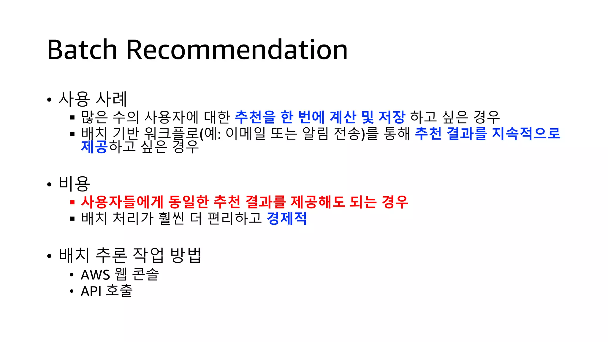 Batch Recommendation
• 사용 사례
§ 많은 수의 사용자에 대한 추천을 한 번에 계산 및 저장 하고 싶은 경우
§ 배치 기반 워크플로(예: 이메일 또는 알림 전송)를 통해 추천 결과를 지속적으로
제공하고 싶은 경우
• 비용
§ 사용자들에게 동일한 추천 결과를 제공해도 되는 경우
§ 배치 처리가 훨씬 더 편리하고 경제적
• 배치 추론 작업 방법
• AWS 웹 콘솔
• API 호출
 