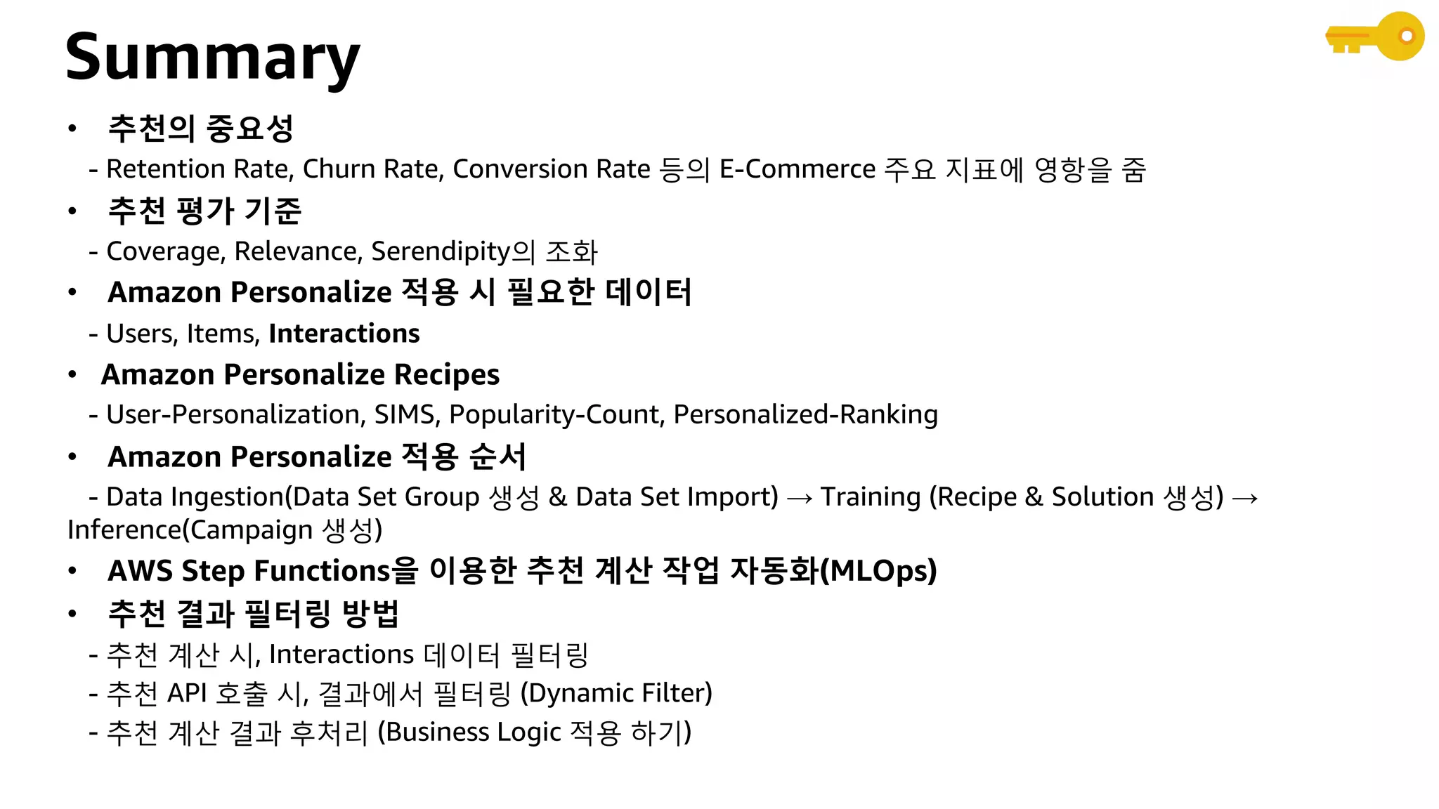 Summary
• 추천의 중요성
- Retention Rate, Churn Rate, Conversion Rate 등의 E-Commerce 주요 지표에 영항을 줌
• 추천 평가 기준
- Coverage, Relevance, Serendipity의 조화
• Amazon Personalize 적용 시 필요한 데이터
- Users, Items, Interactions
• Amazon Personalize Recipes
- User-Personalization, SIMS, Popularity-Count, Personalized-Ranking
• Amazon Personalize 적용 순서
- Data Ingestion(Data Set Group 생성 & Data Set Import) → Training (Recipe & Solution 생성) →
Inference(Campaign 생성)
• AWS Step Functions을 이용한 추천 계산 작업 자동화(MLOps)
• 추천 결과 필터링 방법
- 추천 계산 시, Interactions 데이터 필터링
- 추천 API 호출 시, 결과에서 필터링 (Dynamic Filter)
- 추천 계산 결과 후처리 (Business Logic 적용 하기)
 