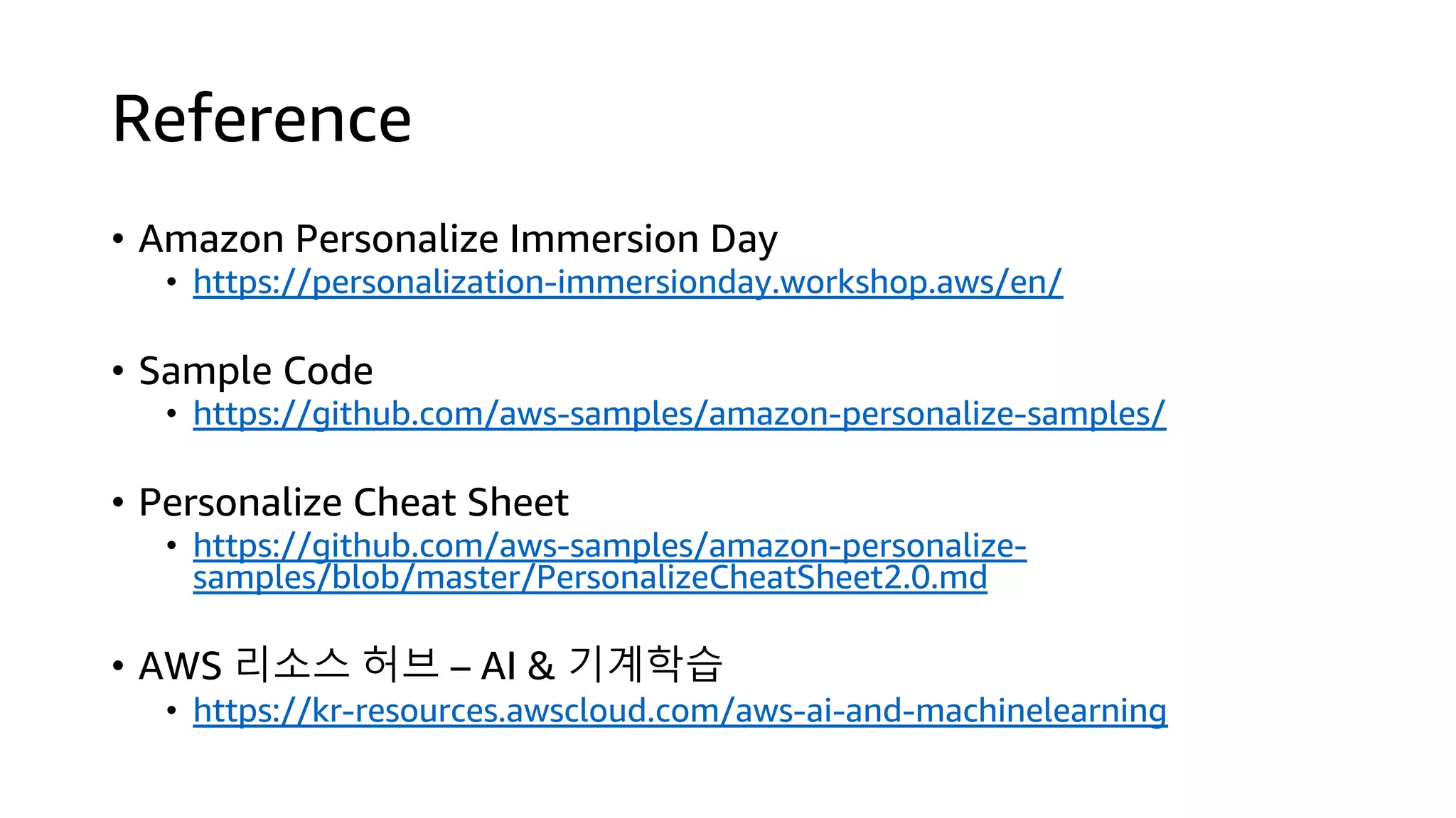Reference
• Amazon Personalize Immersion Day
• https://personalization-immersionday.workshop.aws/en/
• Sample Code
• https://github.com/aws-samples/amazon-personalize-samples/
• Personalize Cheat Sheet
• https://github.com/aws-samples/amazon-personalize-
samples/blob/master/PersonalizeCheatSheet2.0.md
• AWS 리소스 허브 – AI & 기계학습
• https://kr-resources.awscloud.com/aws-ai-and-machinelearning
 