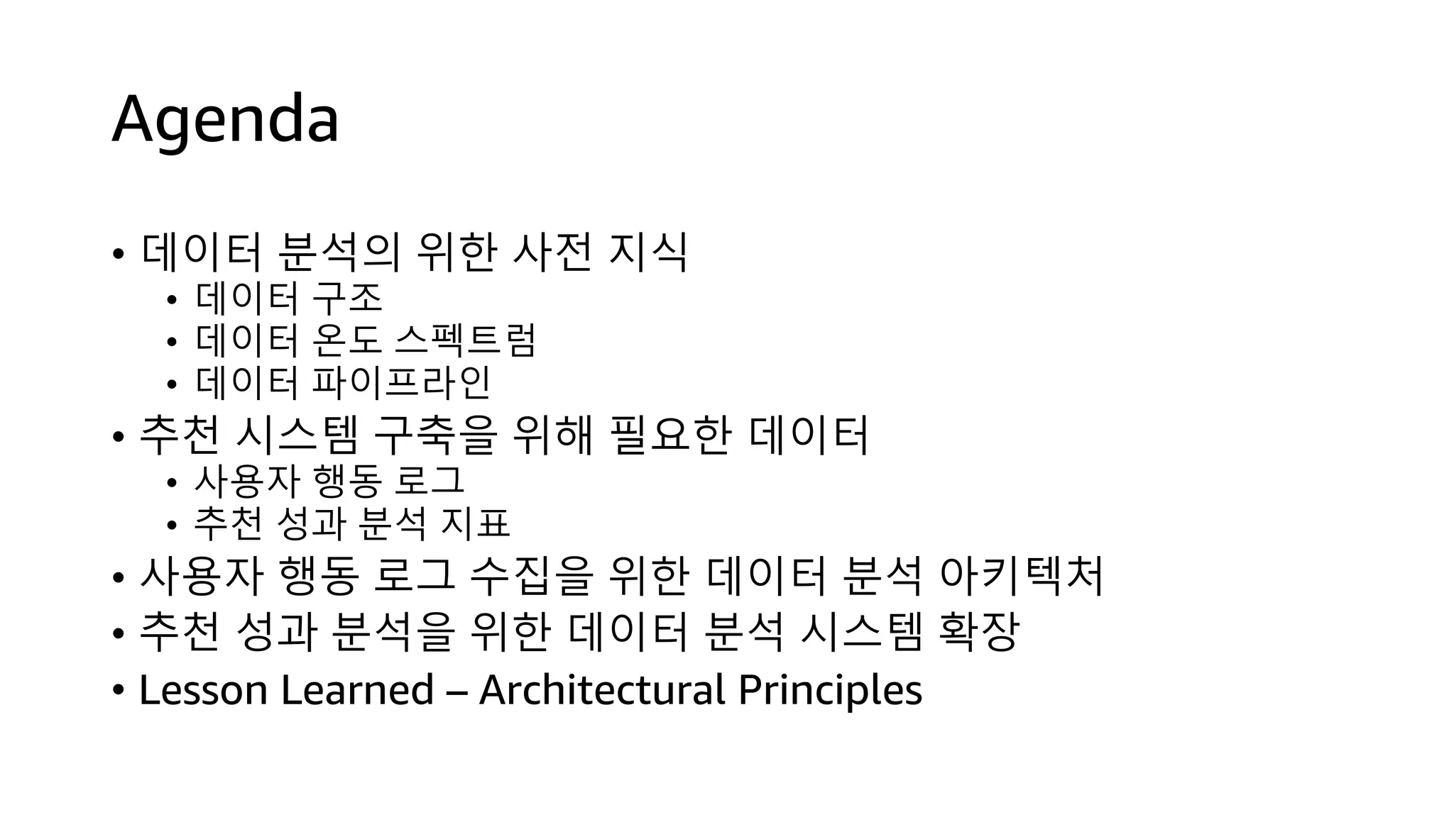 Agenda
• 데이터 분석의 위한 사전 지식
• 데이터 구조
• 데이터 온도 스펙트럼
• 데이터 파이프라인
• 추천 시스템 구축을 위해 필요한 데이터
• 사용자 행동 로그
• 추천 성과 분석 지표
• 사용자 행동 로그 수집을 위한 데이터 분석 아키텍처
• 추천 성과 분석을 위한 데이터 분석 시스템 확장
• Lesson Learned – Architectural Principles
 