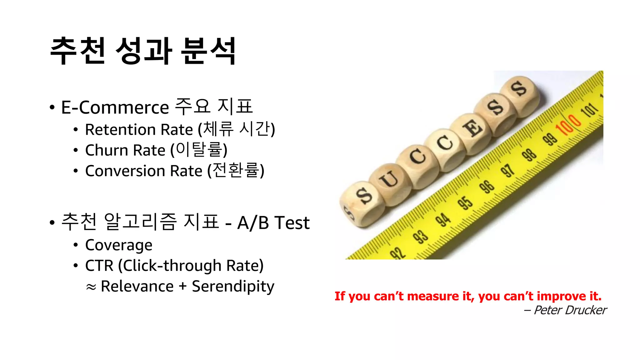 추천 성과 분석
• E-Commerce 주요 지표
• Retention Rate (체류 시간)
• Churn Rate (이탈률)
• Conversion Rate (전환률)
• 추천 알고리즘 지표 - A/B Test
• Coverage
• CTR (Click-through Rate)
≈ Relevance + Serendipity
If you can’t measure it, you can’t improve it.
– Peter Drucker
 