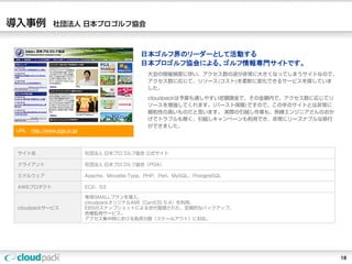 導入事例            社団法人 日本プロゴルフ協会



                                                日本ゴルフ界のリーダーとして活動する
                                                日本プロゴルフ協会による、ゴルフ情報専門サイトです。
                                                  大会の開催頻度に伴い、アクセス数の波が非常に大きくなってしまうサイトなので、
                                                  アクセス数に応じて、リソース(コスト)を柔軟に変化できるサービスを探していま
                                                  した。
                                                  cloudpackは予算も通しやすい定額課金で、その金額内で、アクセス数に応じてリ
                                                  ソースを増強してくれます。(バースト保障)ですので、この手のサイトとは非常に
                                                  親和性の高いものだと思います。 実際の引越し作業も、熟練エンジニアさんのおか
                                                  げでトラブルも無く、引越しキャンペーンも利用でき、非常にリーズナブルな移行
                                                  ができました。
 URL：http:://www.pga.or.jp/



 サイト名                         社団法人 日本プロゴルフ協会 公式サイト

 クライアント                       社団法人 日本プロゴルフ協会（PGA）

 ミドルウェア                       Apache、Movable Type、PHP、Perl、MySQL、PostgreSQL

 AWSプロダクト                     EC2、S3

                              専用SMALLプランを導入。
                              cloudpackオリジナルAMI（CentOS 5.4）を利用。
 cloudpackサービス                EBSのスナップショットによる世代管理された、定期的なバックアップ。
                              各種監視サービス。
                              アクセス集中時における負荷分散（スケールアウト）に対応。




                                                                                              18
 