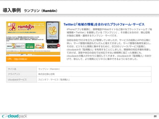 導入事例            ランブリン（Ramblin）



                                        Twitterと「地域の情報」を合わせたプラットフォーム・サービス
                                         iPhoneアプリを筆頭に、携帯電話やWebサイトなど様々なプラットフォームで「地
                                         域情報＋Twitter」を展開している「ランブリン」。その要となるのが、関心空間
                                         が独自に開発・運用するランブリン・サーバです。
                                         当初は自社でEC2を立ち上げ管理していましたが、サービスの成長とAPIの公開に
                                         伴い、サーバ管理の負担もだんだんと増えてきました。サーバ管理の負荷を減らし、
                                         その分、ビジネスと開発に集中するために、EC2のリソース/サービス監視に、
                                         cloudpackの「監視職人」を利用することにしました。障害時の対応手順を用意し
                                         ておけば、深夜や休日の自社では対応できない時間帯に起こった障害にも、
                                         cloudpackの職人がかわりに復旧してくれます。cloudpackの「監視職人」のおか
 URL：http://rmbl.in/                     げで、安心して、より開発とビジネスに集中できるようになりました。



 サイト名                  ランブリン（Ramblin）

 クライアント                株式会社関心空間

 cloudpackサービス         スピンオフ・サービス「監視職人」




                                                                                         20
 