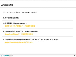 Amazon S3


 1. クラウド上のスケーラブルなデータストレージ


 2. 高い信頼性と永続性


 3. 従量制課金（Pay-as-you-go）:
  使用するディスク容量とデータ流量での課金


 4. CloudFrontとの組み合わせで高速なCDNを構築
  CloudFrontのEdgeサーバは東京にも有り


 5. CloudFront Streamingとの組み合わせでオンデマンドストリーミングにも対応
  Adobe Flash Media Serverをビルトイン




                                                    6
 