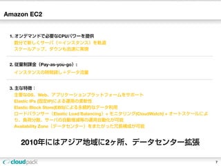 Amazon EC2


 1. オンデマンドで必要なCPUパワーを提供
  数分で新しくサーバ（＝インスタンス）を軌道
  スケールアップ、ダウンも迅速に実現


 2. 従量制課金（Pay-as-you-go）:
  インスタンスの時間貸し＋データ流量


 3. 主な特徴：
  主要なOS、Web、アプリケーションプラットフォームをサポート
  Elastic IPs (固定IP)による運用の柔軟性
  Elastic Block Store(EBS)による永続的なデータ利用
  ロードバランサー（Elastic Load Balancing）+ モニタリング(CloudWatch) + オートスケールによ
  り、負荷分散、サーバの自動増減等の運用自動化が可能
  Availability Zone（データセンター）をまたがった冗長構成が可能


     2010年にはアジア地域に2ヶ所、データセンター拡張

                                                                     7
 