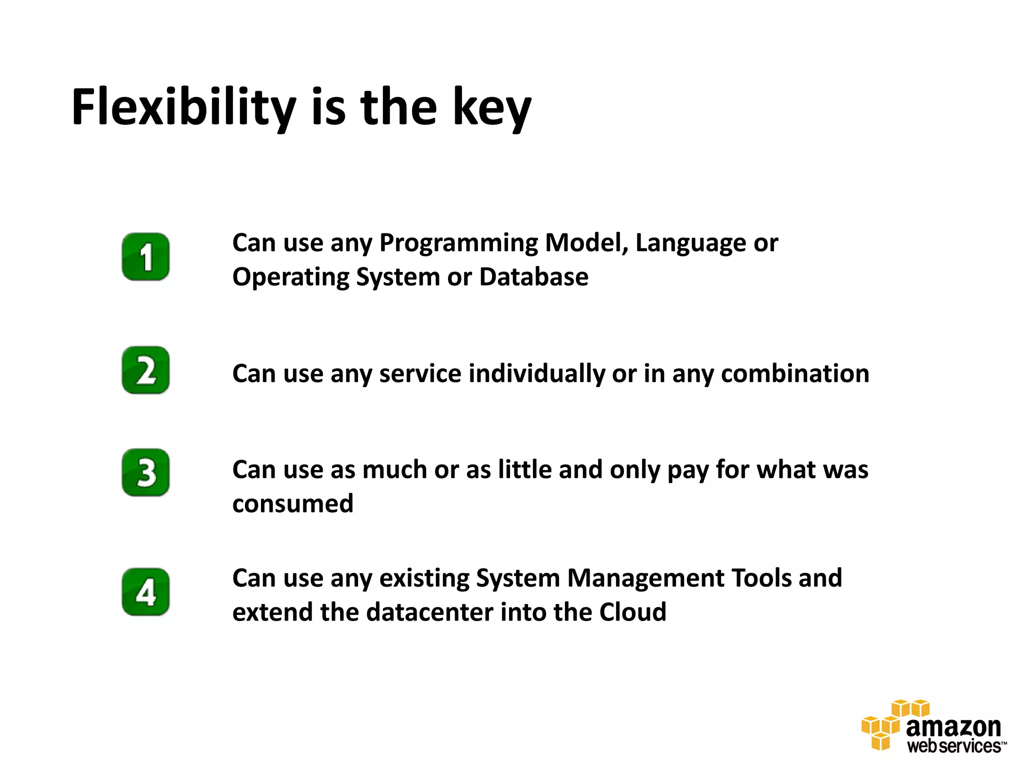 Flexibility is the key

       Can use any Programming Model, Language or
       Operating System or Database


       Can use any service individually or in any combination


       Can use as much or as little and only pay for what was
       consumed

       Can use any existing System Management Tools and
       extend the datacenter into the Cloud
 