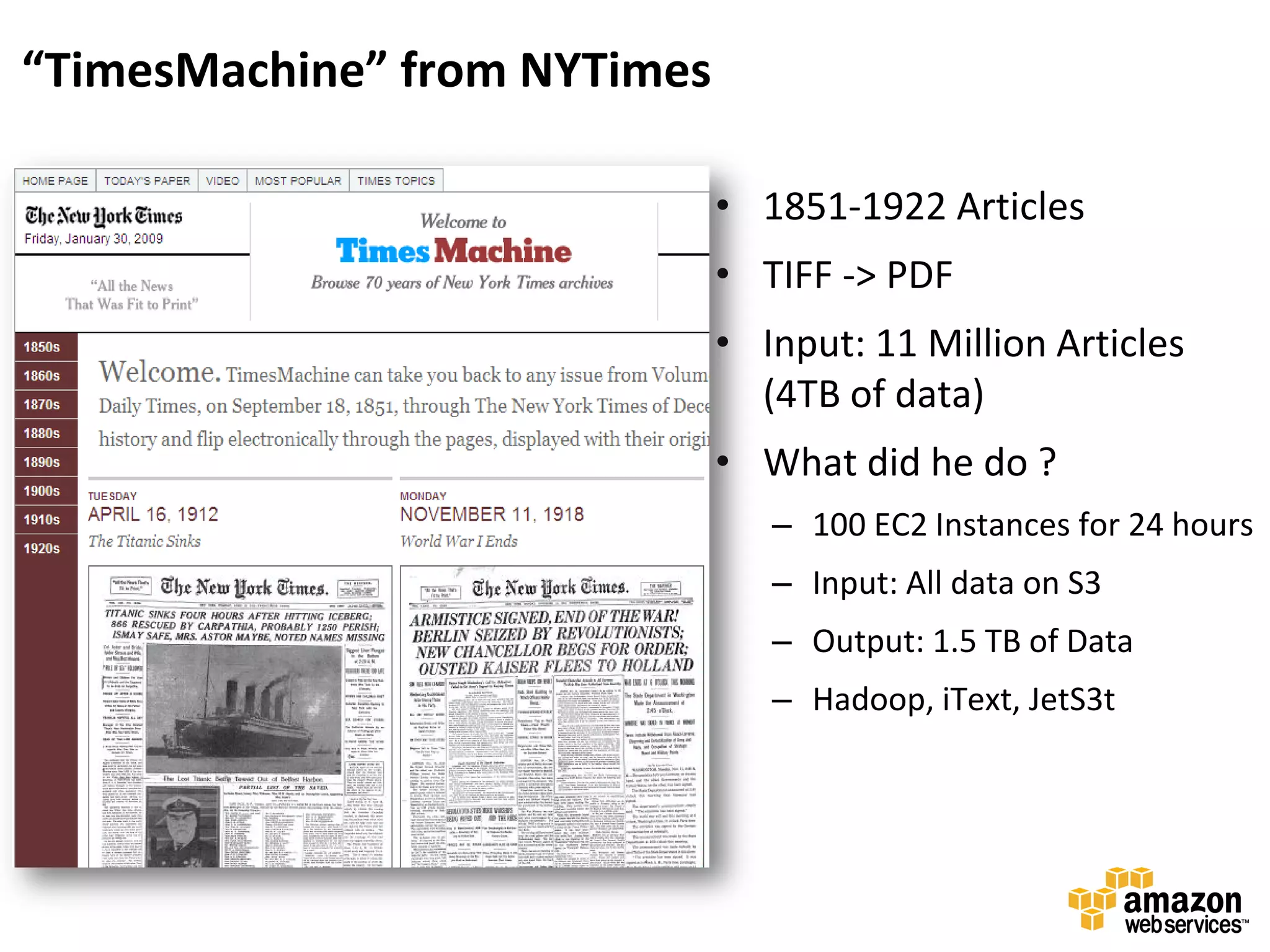 “TimesMachine” from NYTimes

                              • 1851-1922 Articles
                              • TIFF -> PDF
                              • Input: 11 Million Articles
                                (4TB of data)
                              • What did he do ?
                                 – 100 EC2 Instances for 24 hours
                                 – Input: All data on S3
                                 – Output: 1.5 TB of Data
                                 – Hadoop, iText, JetS3t
 