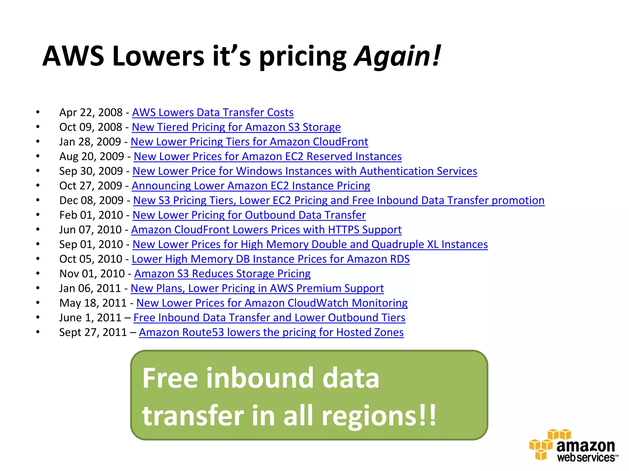 AWS Lowers it’s pricing Again!
•    Apr 22, 2008 - AWS Lowers Data Transfer Costs
•    Oct 09, 2008 - New Tiered Pricing for Amazon S3 Storage
•    Jan 28, 2009 - New Lower Pricing Tiers for Amazon CloudFront
•    Aug 20, 2009 - New Lower Prices for Amazon EC2 Reserved Instances
•    Sep 30, 2009 - New Lower Price for Windows Instances with Authentication Services
•    Oct 27, 2009 - Announcing Lower Amazon EC2 Instance Pricing
•    Dec 08, 2009 - New S3 Pricing Tiers, Lower EC2 Pricing and Free Inbound Data Transfer promotion
•    Feb 01, 2010 - New Lower Pricing for Outbound Data Transfer
•    Jun 07, 2010 - Amazon CloudFront Lowers Prices with HTTPS Support
•    Sep 01, 2010 - New Lower Prices for High Memory Double and Quadruple XL Instances
•    Oct 05, 2010 - Lower High Memory DB Instance Prices for Amazon RDS
•    Nov 01, 2010 - Amazon S3 Reduces Storage Pricing
•    Jan 06, 2011 - New Plans, Lower Pricing in AWS Premium Support
•    May 18, 2011 - New Lower Prices for Amazon CloudWatch Monitoring
•    June 1, 2011 – Free Inbound Data Transfer and Lower Outbound Tiers
•    Sept 27, 2011 – Amazon Route53 lowers the pricing for Hosted Zones



                     Free inbound data
                     transfer in all regions!!
 