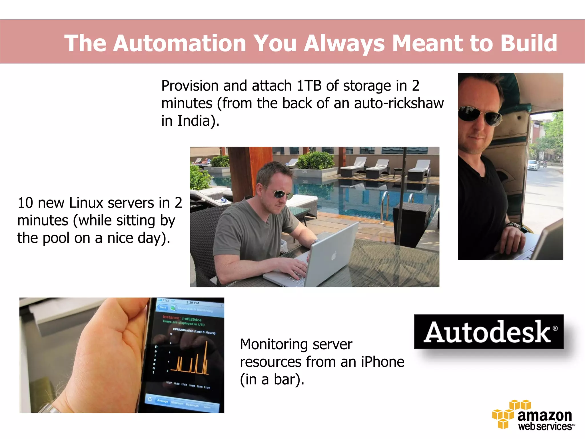 The Automation You Always Meant to Build
                     Provision and attach 1TB of storage in 2
                     minutes (from the back of an auto-rickshaw
                     in India).




10 new Linux servers in 2
minutes (while sitting by
the pool on a nice day).




                                Monitoring server
                                resources from an iPhone
                                (in a bar).
 