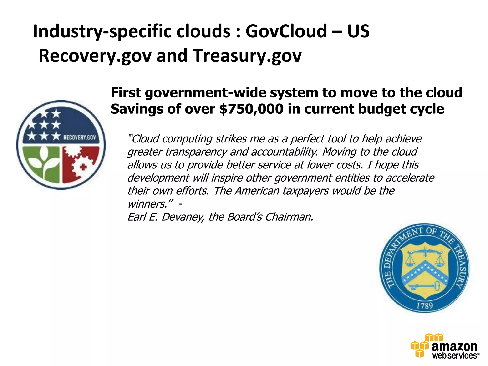 Industry-specific clouds : GovCloud – US
 Recovery.gov and Treasury.gov
         First government-wide system to move to the cloud
         Savings of over $750,000 in current budget cycle

           “Cloud computing strikes me as a perfect tool to help achieve
           greater transparency and accountability. Moving to the cloud
           allows us to provide better service at lower costs. I hope this
           development will inspire other government entities to accelerate
           their own efforts. The American taxpayers would be the
           winners.’’ -
           Earl E. Devaney, the Board’s Chairman.
 