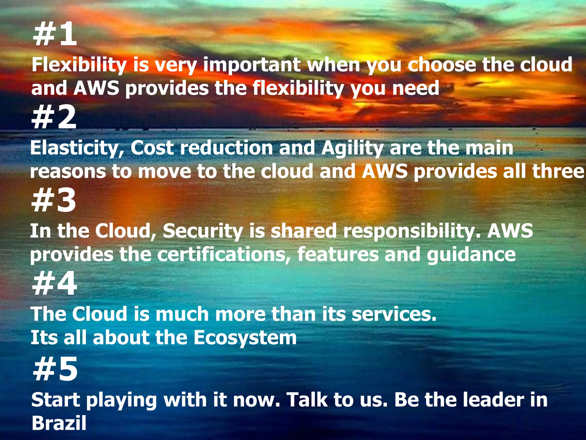 #1
Flexibility is very important when you choose the cloud
and AWS provides the flexibility you need
#2
Elasticity, Cost reduction and Agility are the main
reasons to move to the cloud and AWS provides all three
#3
In the Cloud, Security is shared responsibility. AWS
provides the certifications, features and guidance
#4
The Cloud is much more than its services.
Its all about the Ecosystem
#5
Start playing with it now. Talk to us. Be the leader in
Brazil
 