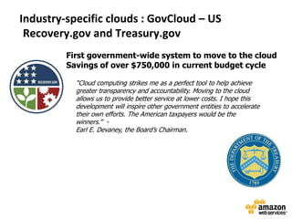 Industry-specific clouds : GovCloud – US
 Recovery.gov and Treasury.gov
         First government-wide system to move to the cloud
         Savings of over $750,000 in current budget cycle

           “Cloud computing strikes me as a perfect tool to help achieve
           greater transparency and accountability. Moving to the cloud
           allows us to provide better service at lower costs. I hope this
           development will inspire other government entities to accelerate
           their own efforts. The American taxpayers would be the
           winners.’’ -
           Earl E. Devaney, the Board’s Chairman.
 