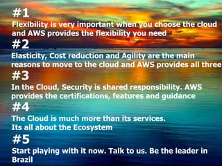 #1
Flexibility is very important when you choose the cloud
and AWS provides the flexibility you need
#2
Elasticity, Cost reduction and Agility are the main
reasons to move to the cloud and AWS provides all three
#3
In the Cloud, Security is shared responsibility. AWS
provides the certifications, features and guidance
#4
The Cloud is much more than its services.
Its all about the Ecosystem
#5
Start playing with it now. Talk to us. Be the leader in
Brazil
 