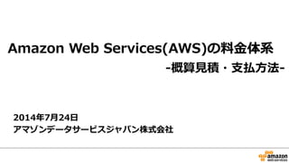 Amazon Web Services料金の見積り方法
2015年5月19日
アマゾンデータサービスジャパン株式会社
-料金計算の考え方・見積り方法・お支払方法-
【AWS初心者向けWebinar】
 