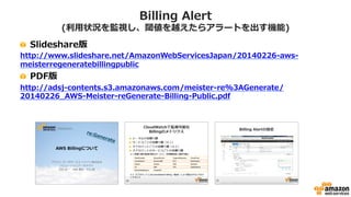 Billing Alert(請求アラーム)
• 利用状況を監視し、閾値を越えたら通知することが可能
– 閾値を越えたらSimple Notification Service(SNS)にて通知
– SNSの機能により、EメールやHTTP/HTTPS等での通知
[AWSマイスターシリーズ] AWS Billingについて
http://www.slideshare.net/AmazonWebServicesJapan/20140226-aws-meisterregeneratebillingpublic/
 