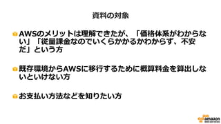 • AWSクラウドのサービスは、ご利用いただいた時間や量により費用が変動する従量課金です。その
ため、事前に料金確定見積を作成することはできない旨はご了承ください。
• 特に断りがない場合、本資料では2015年4月1日現在の東京リージョンの価格...
