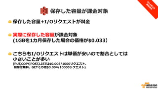 S3は保存した容量が課金対象
• 実際に保存した容量+I/Oリクエストが課金対象
– 1GBを1ヶ月保存すると$0.033
– I/Oリクエストは単価が安いので、割合としては小さい
• 単価イメージ
– 自動的に適用されるボリュームディスカウントあり
最初の1TB
まで
～50TB
(次の49TB)
～500TB
(次の450TB)
～1PB
(次の500TB)
～5PB
(次の4PB)
5PB以上
スタンダード
$0.0330
/GB
$0.0324
/GB
$0.0319
/GB
$0.0313
/GB
$0.0308
/GB
$0.0302
/GB
PUT,COPY,POST,LISTは$0.005/1000リクエスト、削除は無料、GETその他$0.004/10000リクエスト
 
