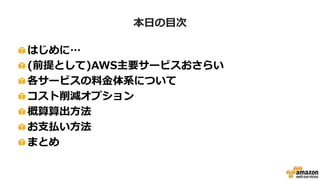 資料の対象
• AWSのメリットは理解できたが、
「料金計算方法がわからない」
「従量課金なのでいくらかかるかわからず不安だ」
という方
• 既存環境からAWSに移行するために概算料金を
算出しないといけない方
• お支払い方法などを知りたい方
 