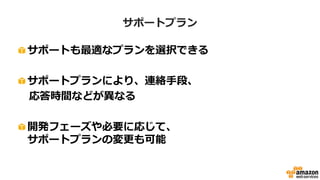 サポートプラン
• サポートも適切なプランを選択可能
– サポートプランにより、連絡手段、応答時間などが異なる
– 開発フェーズや必要に応じて、サポートプランの変更も可能
プラン デベロッパー ビジネス エンタープライズ
サポートへの
コンタクト方法
Webフォーム
電話、チャット
Webフォーム
電話、チャット
Webフォーム
対応時間 平日 9時-18時 24時間年中無休 24時間年中無休
初回応答時間
12時間
(営業時間内）
1時間 15分
問合せ可能回数 無制限 無制限 無制限
AWS Trusted
Adviser
なし あり あり
専任スタッフ なし なし あり
 