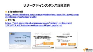 リザーブドインスタンス概要
・1年または3年の利用コミットによる
キャパシティ予約と料金割引
– 予約時にアベイラビリティゾーン、インスタンスタイプ、
契約期間、一時金の有無によるオファリングタイプなどの
契約条件を指定(サービスにより指定条件が異なる)
・権利の購入
– インスタンスIDの指定は不要
– 購入時のサーバ停止や再起動もない(無停止で適用可能)
[AWS Black Belt Techシリーズ] リザーブドインスタンス & スポットインスタンス
http://www.slideshare.net/AmazonWebServicesJapan/20150325-aws-blackbeltrispotpublic
 