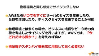 概算算出時のポイント③
• マネージドサービスを積極的に活用する
– 構築コストや運用コストを大幅に削減出来る
・マネージドリレーショナルデータベースサービス
(代表的なDBエンジンに対応)
・冗長構成、マスタ/スレーブ構成や自動バック
アップなどご利用可能
Amazon RDS
・容量無制限のオンラインストレージ
・自動的に複数DCに保存し、
非常に高い耐久性を実現
Amazon S3
 