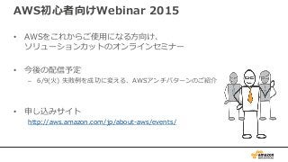AWS初心者向けWebinar 2015
• AWSをこれからご使用になる方向け、
ソリューションカットのオンラインセミナー
• 今後の配信予定
– 6/9(火) 失敗例を成功に変える、AWSアンチパターンのご紹介
• 申し込みサイト
http://aws.amazon.com/jp/about-aws/events/
 