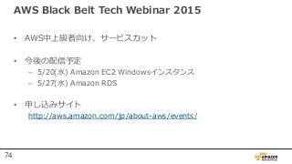 AWS Black Belt Tech Webinar 2015
• AWS中上級者向け、サービスカット
• 今後の配信予定
– 5/20(水) Amazon EC2 Windowsインスタンス
– 5/27(水) Amazon RDS
• 申し込みサイト
http://aws.amazon.com/jp/about-aws/events/
74
 