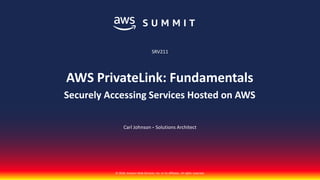 © 2018, Amazon Web Services, Inc. or its affiliates. All rights reserved.
Carl Johnson - Solutions Architect
SRV211
AWS PrivateLink: Fundamentals
Securely Accessing Services Hosted on AWS
 