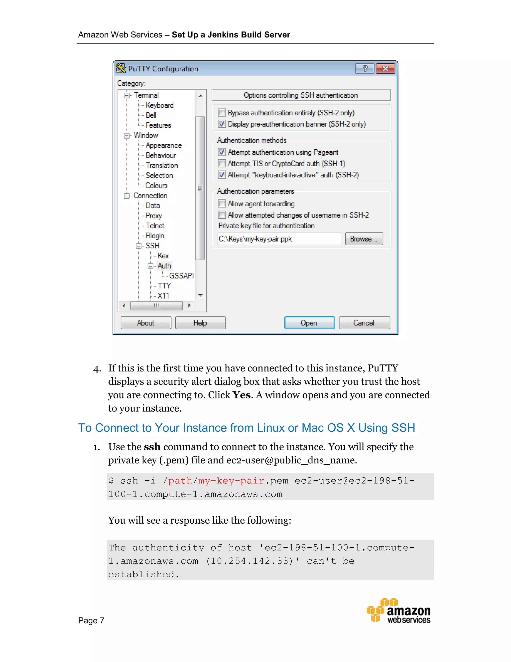 Amazon Web Services – Set Up a Jenkins Build Server
Page 7
4. If this is the first time you have connected to this instance, PuTTY
displays a security alert dialog box that asks whether you trust the host
you are connecting to. Click Yes. A window opens and you are connected
to your instance.
To Connect to Your Instance from Linux or Mac OS X Using SSH
1. Use the ssh command to connect to the instance. You will specify the
private key (.pem) file and ec2-user@public_dns_name.
$ ssh -i /path/my-key-pair.pem ec2-user@ec2-198-51-
100-1.compute-1.amazonaws.com
You will see a response like the following:
The authenticity of host 'ec2-198-51-100-1.compute-
1.amazonaws.com (10.254.142.33)' can't be
established.
 