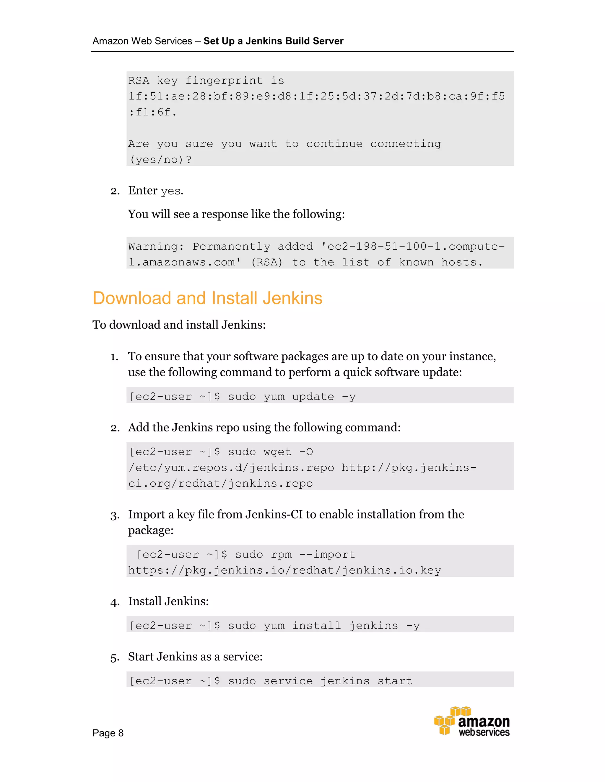 Amazon Web Services – Set Up a Jenkins Build Server
Page 8
RSA key fingerprint is
1f:51:ae:28:bf:89:e9:d8:1f:25:5d:37:2d:7d:b8:ca:9f:f5
:f1:6f.
Are you sure you want to continue connecting
(yes/no)?
2. Enter yes.
You will see a response like the following:
Warning: Permanently added 'ec2-198-51-100-1.compute-
1.amazonaws.com' (RSA) to the list of known hosts.
Download and Install Jenkins
To download and install Jenkins:
1. To ensure that your software packages are up to date on your instance,
use the following command to perform a quick software update:
[ec2-user ~]$ sudo yum update –y
2. Add the Jenkins repo using the following command:
[ec2-user ~]$ sudo wget -O
/etc/yum.repos.d/jenkins.repo http://pkg.jenkins-
ci.org/redhat/jenkins.repo
3. Import a key file from Jenkins-CI to enable installation from the
package:
[ec2-user ~]$ sudo rpm --import
https://pkg.jenkins.io/redhat/jenkins.io.key
4. Install Jenkins:
[ec2-user ~]$ sudo yum install jenkins -y
5. Start Jenkins as a service:
[ec2-user ~]$ sudo service jenkins start
 
