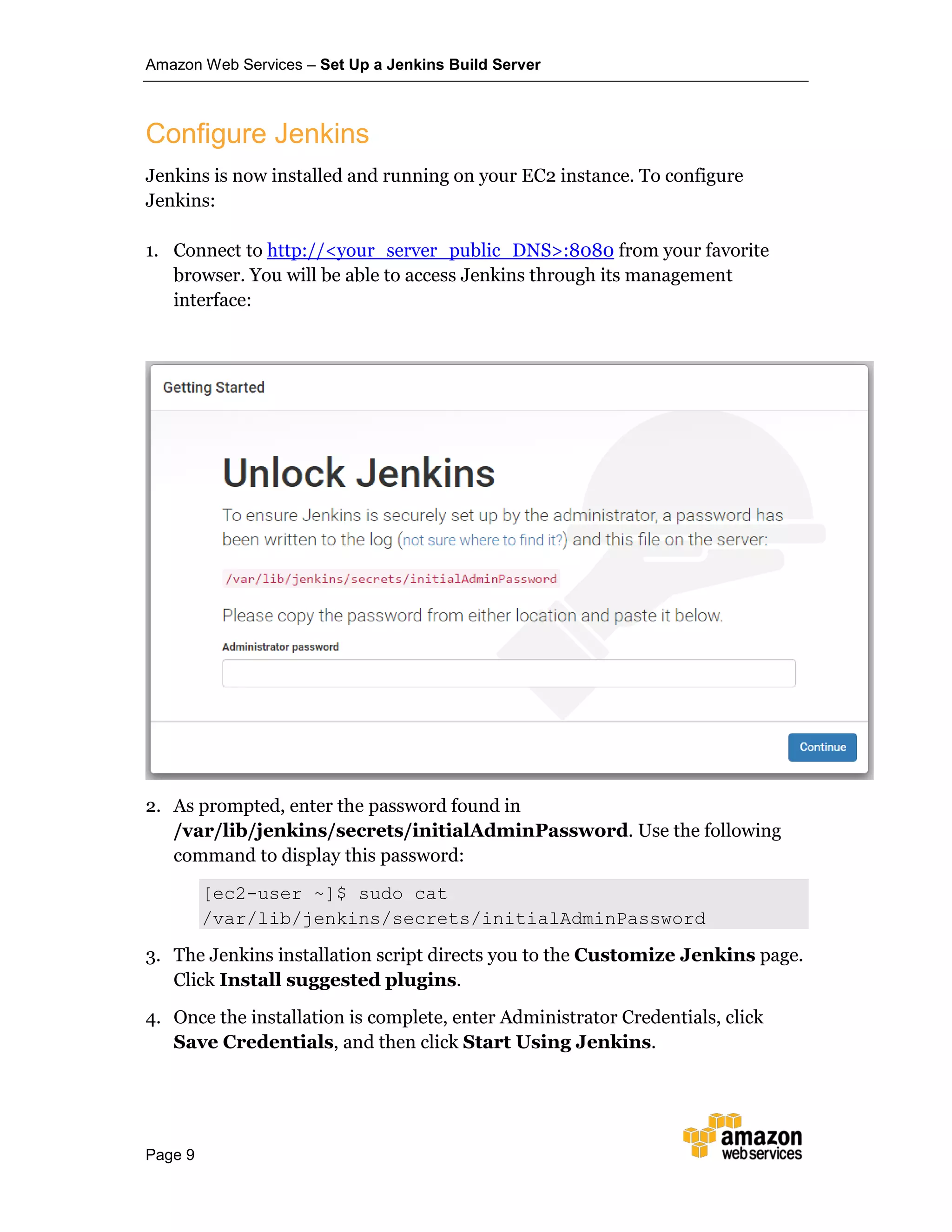 Amazon Web Services – Set Up a Jenkins Build Server
Page 9
Configure Jenkins
Jenkins is now installed and running on your EC2 instance. To configure
Jenkins:
1. Connect to http://<your_server_public_DNS>:8080 from your favorite
browser. You will be able to access Jenkins through its management
interface:
2. As prompted, enter the password found in
/var/lib/jenkins/secrets/initialAdminPassword. Use the following
command to display this password:
[ec2-user ~]$ sudo cat
/var/lib/jenkins/secrets/initialAdminPassword
3. The Jenkins installation script directs you to the Customize Jenkins page.
Click Install suggested plugins.
4. Once the installation is complete, enter Administrator Credentials, click
Save Credentials, and then click Start Using Jenkins.
 