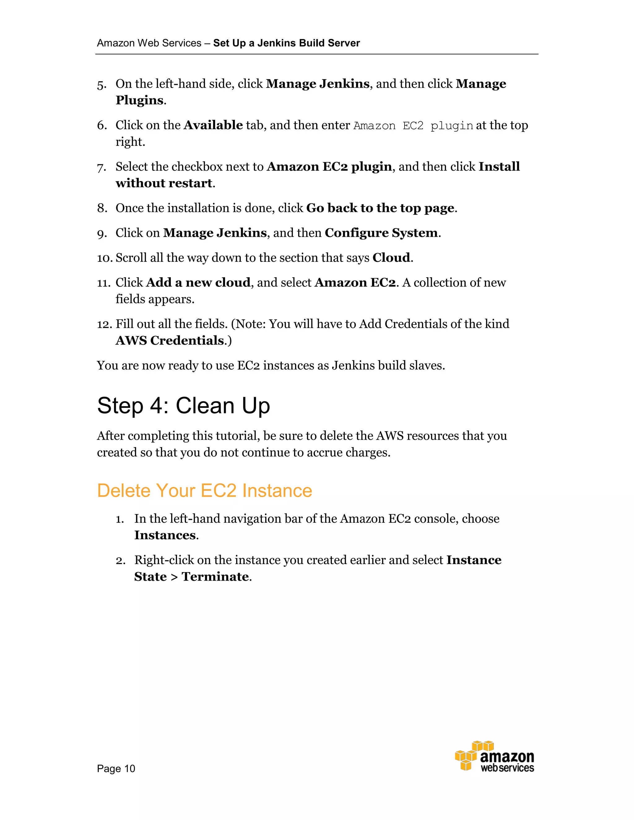 Amazon Web Services – Set Up a Jenkins Build Server
Page 10
5. On the left-hand side, click Manage Jenkins, and then click Manage
Plugins.
6. Click on the Available tab, and then enter Amazon EC2 plugin at the top
right.
7. Select the checkbox next to Amazon EC2 plugin, and then click Install
without restart.
8. Once the installation is done, click Go back to the top page.
9. Click on Manage Jenkins, and then Configure System.
10. Scroll all the way down to the section that says Cloud.
11. Click Add a new cloud, and select Amazon EC2. A collection of new
fields appears.
12. Fill out all the fields. (Note: You will have to Add Credentials of the kind
AWS Credentials.)
You are now ready to use EC2 instances as Jenkins build slaves.
Step 4: Clean Up
After completing this tutorial, be sure to delete the AWS resources that you
created so that you do not continue to accrue charges.
Delete Your EC2 Instance
1. In the left-hand navigation bar of the Amazon EC2 console, choose
Instances.
2. Right-click on the instance you created earlier and select Instance
State > Terminate.
 