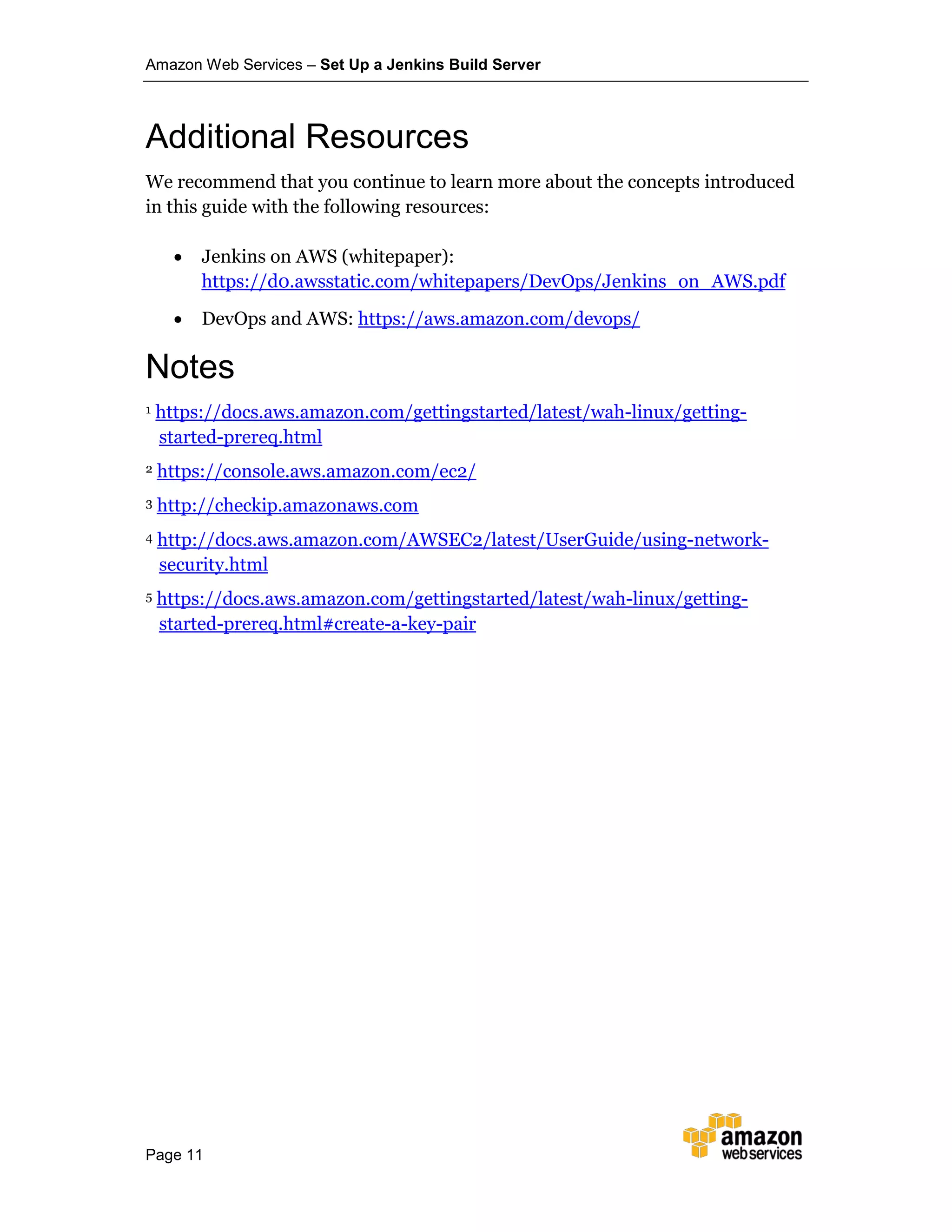 Amazon Web Services – Set Up a Jenkins Build Server
Page 11
Additional Resources
We recommend that you continue to learn more about the concepts introduced
in this guide with the following resources:
• Jenkins on AWS (whitepaper):
https://d0.awsstatic.com/whitepapers/DevOps/Jenkins_on_AWS.pdf
• DevOps and AWS: https://aws.amazon.com/devops/
1 https://docs.aws.amazon.com/gettingstarted/latest/wah-linux/getting-
started-prereq.html
2 https://console.aws.amazon.com/ec2/
3 http://checkip.amazonaws.com
4 http://docs.aws.amazon.com/AWSEC2/latest/UserGuide/using-network-
security.html
5 https://docs.aws.amazon.com/gettingstarted/latest/wah-linux/getting-
started-prereq.html#create-a-key-pair
Notes
 