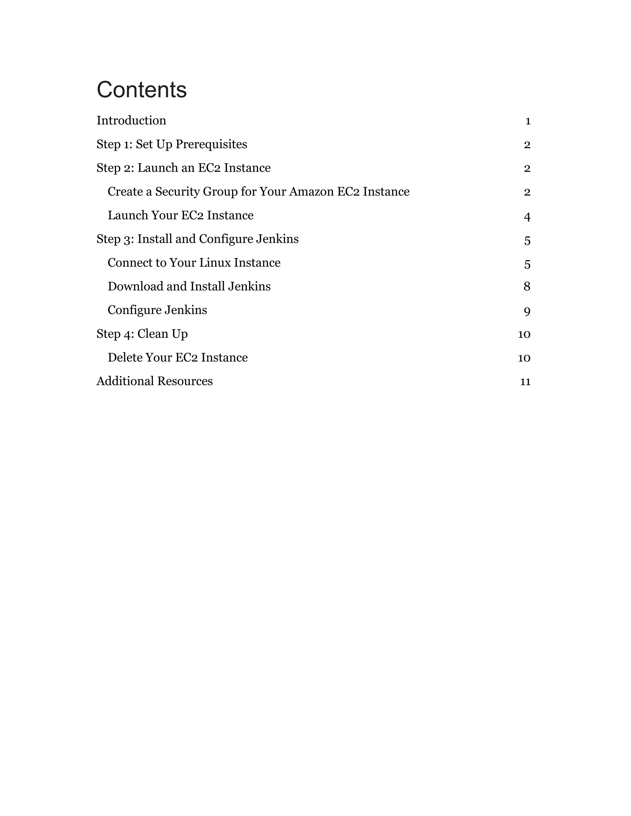 Contents
Introduction 1
Step 1: Set Up Prerequisites 2
Step 2: Launch an EC2 Instance 2
Create a Security Group for Your Amazon EC2 Instance 2
Launch Your EC2 Instance 4
Step 3: Install and Configure Jenkins 5
Connect to Your Linux Instance 5
Download and Install Jenkins 8
Configure Jenkins 9
Step 4: Clean Up 10
Delete Your EC2 Instance 10
Additional Resources 11
 