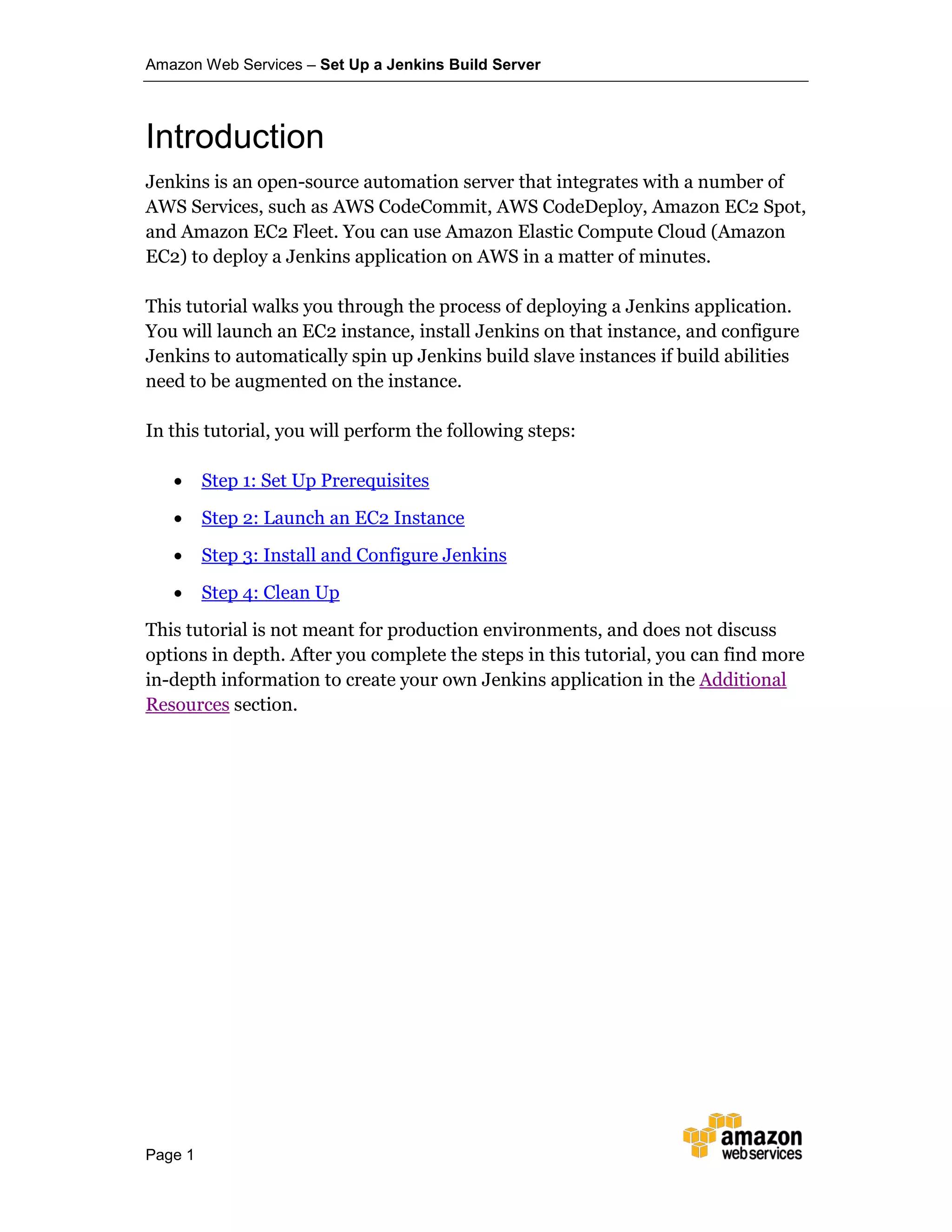Amazon Web Services – Set Up a Jenkins Build Server
Page 1
Introduction
Jenkins is an open-source automation server that integrates with a number of
AWS Services, such as AWS CodeCommit, AWS CodeDeploy, Amazon EC2 Spot,
and Amazon EC2 Fleet. You can use Amazon Elastic Compute Cloud (Amazon
EC2) to deploy a Jenkins application on AWS in a matter of minutes.
This tutorial walks you through the process of deploying a Jenkins application.
You will launch an EC2 instance, install Jenkins on that instance, and configure
Jenkins to automatically spin up Jenkins build slave instances if build abilities
need to be augmented on the instance.
In this tutorial, you will perform the following steps:
• Step 1: Set Up Prerequisites
• Step 2: Launch an EC2 Instance
• Step 3: Install and Configure Jenkins
• Step 4: Clean Up
This tutorial is not meant for production environments, and does not discuss
options in depth. After you complete the steps in this tutorial, you can find more
in-depth information to create your own Jenkins application in the Additional
Resources section.
 