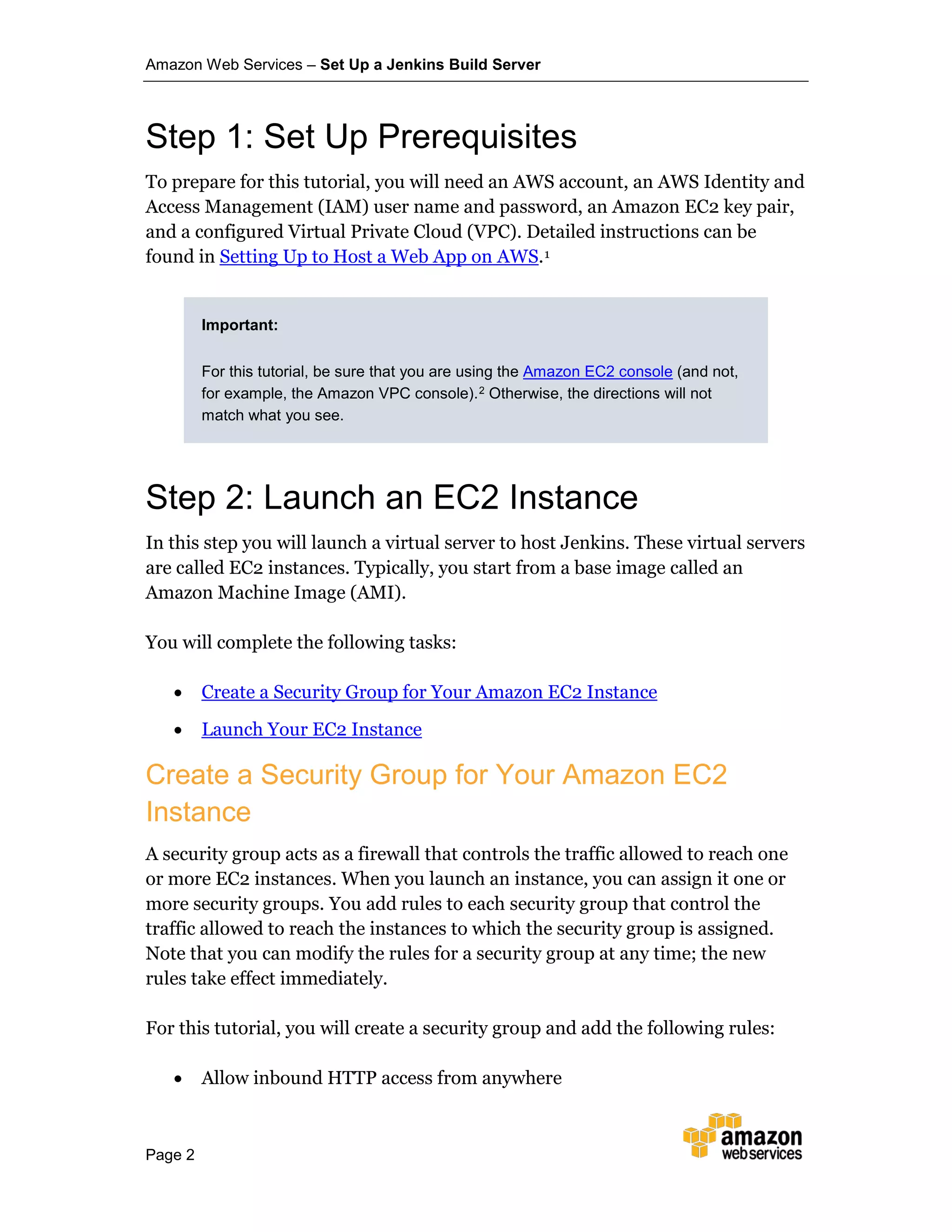 Amazon Web Services – Set Up a Jenkins Build Server
Page 2
Step 1: Set Up Prerequisites
To prepare for this tutorial, you will need an AWS account, an AWS Identity and
Access Management (IAM) user name and password, an Amazon EC2 key pair,
and a configured Virtual Private Cloud (VPC). Detailed instructions can be
found in Setting Up to Host a Web App on AWS.1
Important:
For this tutorial, be sure that you are using the Amazon EC2 console (and not,
for example, the Amazon VPC console).2 Otherwise, the directions will not
match what you see.
Step 2: Launch an EC2 Instance
In this step you will launch a virtual server to host Jenkins. These virtual servers
are called EC2 instances. Typically, you start from a base image called an
Amazon Machine Image (AMI).
You will complete the following tasks:
• Create a Security Group for Your Amazon EC2 Instance
• Launch Your EC2 Instance
Create a Security Group for Your Amazon EC2
Instance
A security group acts as a firewall that controls the traffic allowed to reach one
or more EC2 instances. When you launch an instance, you can assign it one or
more security groups. You add rules to each security group that control the
traffic allowed to reach the instances to which the security group is assigned.
Note that you can modify the rules for a security group at any time; the new
rules take effect immediately.
For this tutorial, you will create a security group and add the following rules:
• Allow inbound HTTP access from anywhere
 