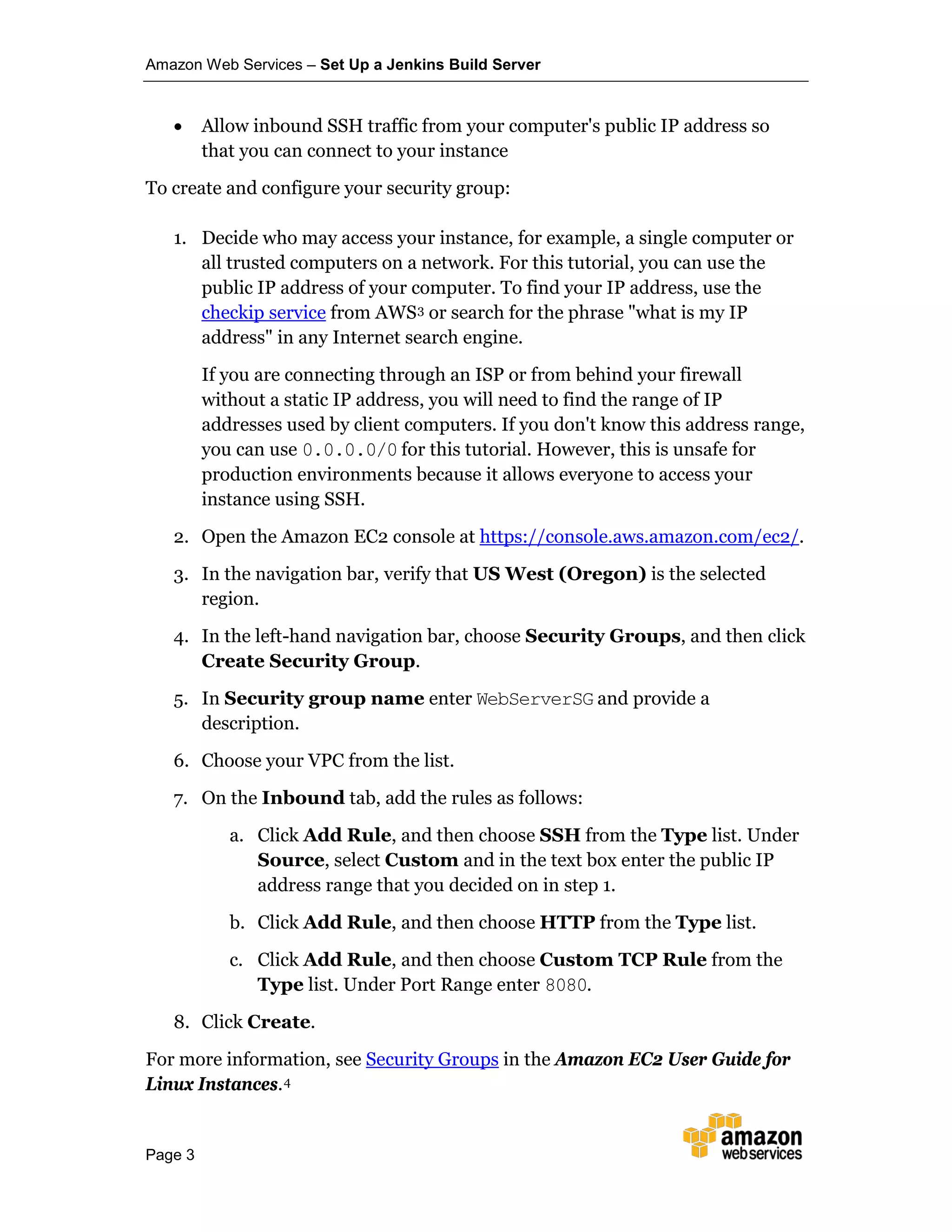 Amazon Web Services – Set Up a Jenkins Build Server
Page 3
• Allow inbound SSH traffic from your computer's public IP address so
that you can connect to your instance
To create and configure your security group:
1. Decide who may access your instance, for example, a single computer or
all trusted computers on a network. For this tutorial, you can use the
public IP address of your computer. To find your IP address, use the
checkip service from AWS3 or search for the phrase "what is my IP
address" in any Internet search engine.
If you are connecting through an ISP or from behind your firewall
without a static IP address, you will need to find the range of IP
addresses used by client computers. If you don't know this address range,
you can use 0.0.0.0/0 for this tutorial. However, this is unsafe for
production environments because it allows everyone to access your
instance using SSH.
2. Open the Amazon EC2 console at https://console.aws.amazon.com/ec2/.
3. In the navigation bar, verify that US West (Oregon) is the selected
region.
4. In the left-hand navigation bar, choose Security Groups, and then click
Create Security Group.
5. In Security group name enter WebServerSG and provide a
description.
6. Choose your VPC from the list.
7. On the Inbound tab, add the rules as follows:
a. Click Add Rule, and then choose SSH from the Type list. Under
Source, select Custom and in the text box enter the public IP
address range that you decided on in step 1.
b. Click Add Rule, and then choose HTTP from the Type list.
c. Click Add Rule, and then choose Custom TCP Rule from the
Type list. Under Port Range enter 8080.
8. Click Create.
For more information, see Security Groups in the Amazon EC2 User Guide for
Linux Instances.4
 