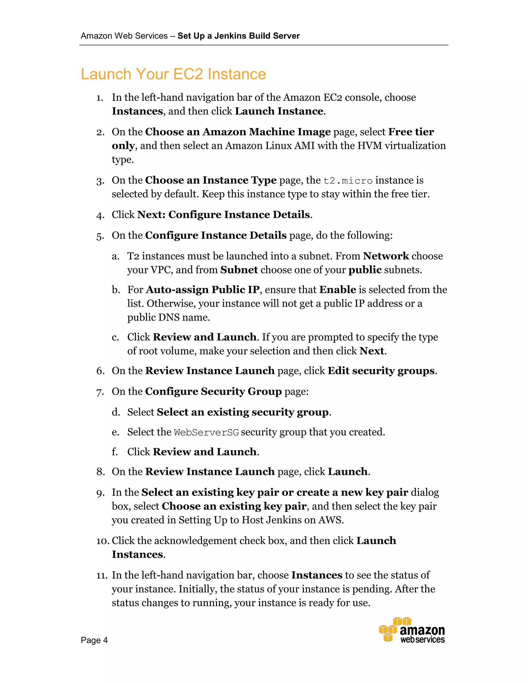 Amazon Web Services – Set Up a Jenkins Build Server
Page 4
Launch Your EC2 Instance
1. In the left-hand navigation bar of the Amazon EC2 console, choose
Instances, and then click Launch Instance.
2. On the Choose an Amazon Machine Image page, select Free tier
only, and then select an Amazon Linux AMI with the HVM virtualization
type.
3. On the Choose an Instance Type page, the t2.micro instance is
selected by default. Keep this instance type to stay within the free tier.
4. Click Next: Configure Instance Details.
5. On the Configure Instance Details page, do the following:
a. T2 instances must be launched into a subnet. From Network choose
your VPC, and from Subnet choose one of your public subnets.
b. For Auto-assign Public IP, ensure that Enable is selected from the
list. Otherwise, your instance will not get a public IP address or a
public DNS name.
c. Click Review and Launch. If you are prompted to specify the type
of root volume, make your selection and then click Next.
6. On the Review Instance Launch page, click Edit security groups.
7. On the Configure Security Group page:
d. Select Select an existing security group.
e. Select the WebServerSG security group that you created.
f. Click Review and Launch.
8. On the Review Instance Launch page, click Launch.
9. In the Select an existing key pair or create a new key pair dialog
box, select Choose an existing key pair, and then select the key pair
you created in Setting Up to Host Jenkins on AWS.
10. Click the acknowledgement check box, and then click Launch
Instances.
11. In the left-hand navigation bar, choose Instances to see the status of
your instance. Initially, the status of your instance is pending. After the
status changes to running, your instance is ready for use.
 