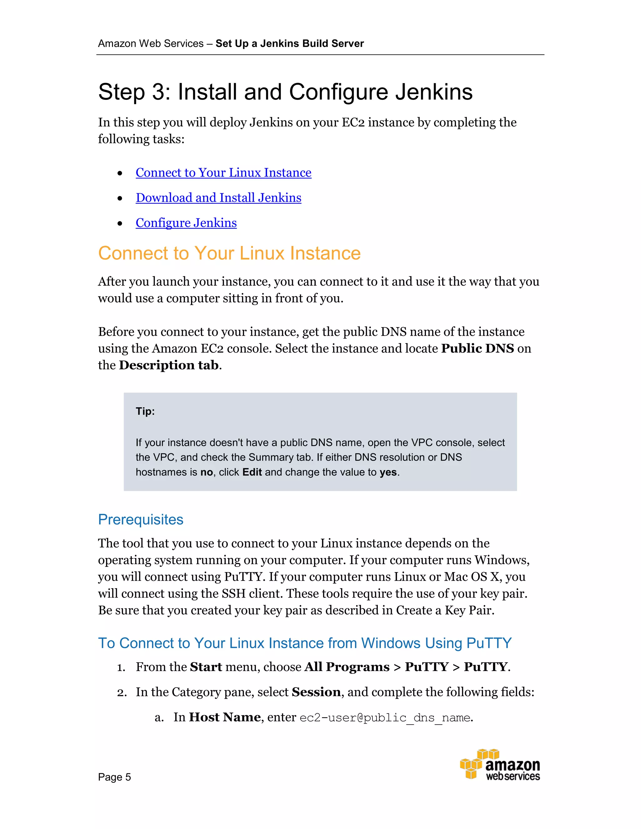 Amazon Web Services – Set Up a Jenkins Build Server
Page 5
Step 3: Install and Configure Jenkins
In this step you will deploy Jenkins on your EC2 instance by completing the
following tasks:
• Connect to Your Linux Instance
• Download and Install Jenkins
• Configure Jenkins
Connect to Your Linux Instance
After you launch your instance, you can connect to it and use it the way that you
would use a computer sitting in front of you.
Before you connect to your instance, get the public DNS name of the instance
using the Amazon EC2 console. Select the instance and locate Public DNS on
the Description tab.
Tip:
If your instance doesn't have a public DNS name, open the VPC console, select
the VPC, and check the Summary tab. If either DNS resolution or DNS
hostnames is no, click Edit and change the value to yes.
Prerequisites
The tool that you use to connect to your Linux instance depends on the
operating system running on your computer. If your computer runs Windows,
you will connect using PuTTY. If your computer runs Linux or Mac OS X, you
will connect using the SSH client. These tools require the use of your key pair.
Be sure that you created your key pair as described in Create a Key Pair.
To Connect to Your Linux Instance from Windows Using PuTTY
1. From the Start menu, choose All Programs > PuTTY > PuTTY.
2. In the Category pane, select Session, and complete the following fields:
a. In Host Name, enter ec2-user@public_dns_name.
 