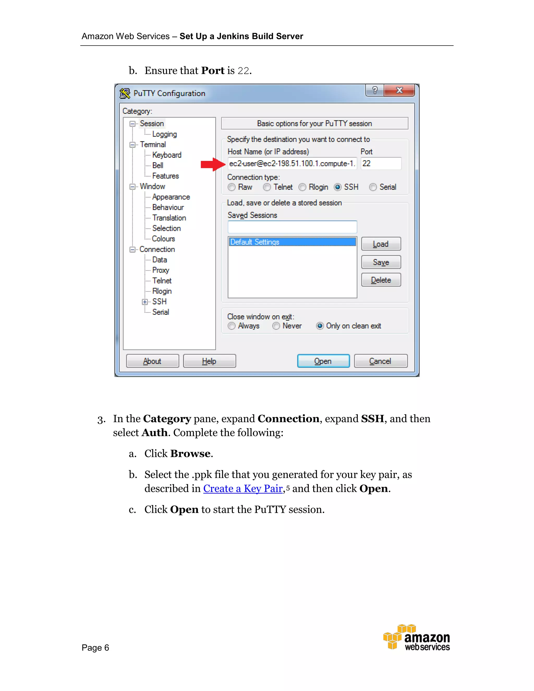 Amazon Web Services – Set Up a Jenkins Build Server
Page 6
b. Ensure that Port is 22.
3. In the Category pane, expand Connection, expand SSH, and then
select Auth. Complete the following:
a. Click Browse.
b. Select the .ppk file that you generated for your key pair, as
described in Create a Key Pair,5 and then click Open.
c. Click Open to start the PuTTY session.
 