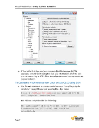Amazon Web Services – Set Up a Jenkins Build Server
Page 7
4. If this is the first time you have connected to this instance, PuTTY
displays a security alert dialog box that asks whether you trust the host
you are connecting to. Click Yes. A window opens and you are connected
to your instance.
To Connect to Your Instance from Linux or Mac OS X Using SSH
1. Use the ssh command to connect to the instance. You will specify the
private key (.pem) file and ec2-user@public_dns_name.
$ ssh -i /path/my-key-pair.pem ec2-user@ec2-198-51-
100-1.compute-1.amazonaws.com
You will see a response like the following:
The authenticity of host 'ec2-198-51-100-1.compute-
1.amazonaws.com (10.254.142.33)' can't be
established.
 
