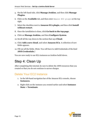 Amazon Web Services – Set Up a Jenkins Build Server
Page 10
5. On the left-hand side, click Manage Jenkins, and then click Manage
Plugins.
6. Click on the Available tab, and then enter Amazon EC2 plugin at the top
right.
7. Select the checkbox next to Amazon EC2 plugin, and then click Install
without restart.
8. Once the installation is done, click Go back to the top page.
9. Click on Manage Jenkins, and then Configure System.
10. Scroll all the way down to the section that says Cloud.
11. Click Add a new cloud, and select Amazon EC2. A collection of new
fields appears.
12. Fill out all the fields. (Note: You will have to Add Credentials of the kind
AWS Credentials.)
You are now ready to use EC2 instances as Jenkins build slaves.
Step 4: Clean Up
After completing this tutorial, be sure to delete the AWS resources that you
created so that you do not continue to accrue charges.
Delete Your EC2 Instance
1. In the left-hand navigation bar of the Amazon EC2 console, choose
Instances.
2. Right-click on the instance you created earlier and select Instance
State > Terminate.
 