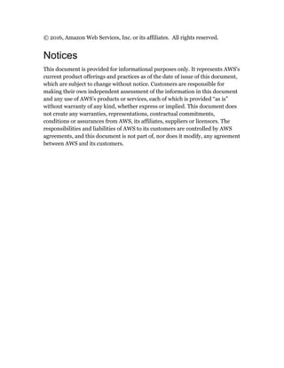 © 2016, Amazon Web Services, Inc. or its affiliates. All rights reserved.
Notices
This document is provided for informational purposes only. It represents AWS’s
current product offerings and practices as of the date of issue of this document,
which are subject to change without notice. Customers are responsible for
making their own independent assessment of the information in this document
and any use of AWS’s products or services, each of which is provided “as is”
without warranty of any kind, whether express or implied. This document does
not create any warranties, representations, contractual commitments,
conditions or assurances from AWS, its affiliates, suppliers or licensors. The
responsibilities and liabilities of AWS to its customers are controlled by AWS
agreements, and this document is not part of, nor does it modify, any agreement
between AWS and its customers.
 