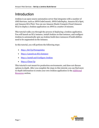 Amazon Web Services – Set Up a Jenkins Build Server
Page 1
Introduction
Jenkins is an open-source automation server that integrates with a number of
AWS Services, such as AWS CodeCommit, AWS CodeDeploy, Amazon EC2 Spot,
and Amazon EC2 Fleet. You can use Amazon Elastic Compute Cloud (Amazon
EC2) to deploy a Jenkins application on AWS in a matter of minutes.
This tutorial walks you through the process of deploying a Jenkins application.
You will launch an EC2 instance, install Jenkins on that instance, and configure
Jenkins to automatically spin up Jenkins build slave instances if build abilities
need to be augmented on the instance.
In this tutorial, you will perform the following steps:
• Step 1: Set Up Prerequisites
• Step 2: Launch an EC2 Instance
• Step 3: Install and Configure Jenkins
• Step 4: Clean Up
This tutorial is not meant for production environments, and does not discuss
options in depth. After you complete the steps in this tutorial, you can find more
in-depth information to create your own Jenkins application in the Additional
Resources section.
 