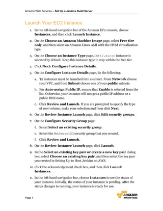 Amazon Web Services – Set Up a Jenkins Build Server
Page 4
Launch Your EC2 Instance
1. In the left-hand navigation bar of the Amazon EC2 console, choose
Instances, and then click Launch Instance.
2. On the Choose an Amazon Machine Image page, select Free tier
only, and then select an Amazon Linux AMI with the HVM virtualization
type.
3. On the Choose an Instance Type page, the t2.micro instance is
selected by default. Keep this instance type to stay within the free tier.
4. Click Next: Configure Instance Details.
5. On the Configure Instance Details page, do the following:
a. T2 instances must be launched into a subnet. From Network choose
your VPC, and from Subnet choose one of your public subnets.
b. For Auto-assign Public IP, ensure that Enable is selected from the
list. Otherwise, your instance will not get a public IP address or a
public DNS name.
c. Click Review and Launch. If you are prompted to specify the type
of root volume, make your selection and then click Next.
6. On the Review Instance Launch page, click Edit security groups.
7. On the Configure Security Group page:
d. Select Select an existing security group.
e. Select the WebServerSG security group that you created.
f. Click Review and Launch.
8. On the Review Instance Launch page, click Launch.
9. In the Select an existing key pair or create a new key pair dialog
box, select Choose an existing key pair, and then select the key pair
you created in Setting Up to Host Jenkins on AWS.
10. Click the acknowledgement check box, and then click Launch
Instances.
11. In the left-hand navigation bar, choose Instances to see the status of
your instance. Initially, the status of your instance is pending. After the
status changes to running, your instance is ready for use.
 